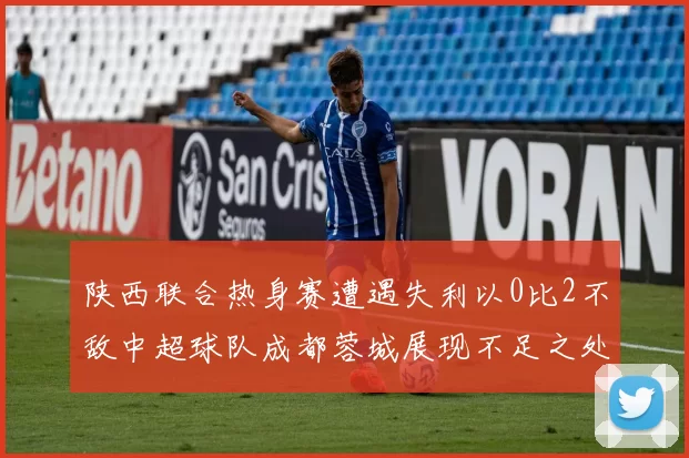 陕西联合热身赛遭遇失利以0比2不敌中超球队成都蓉城展现不足之处