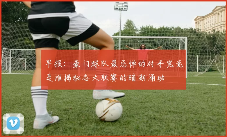 早报：豪门球队最忌惮的对手究竟是谁揭秘各大联赛的暗潮涌动