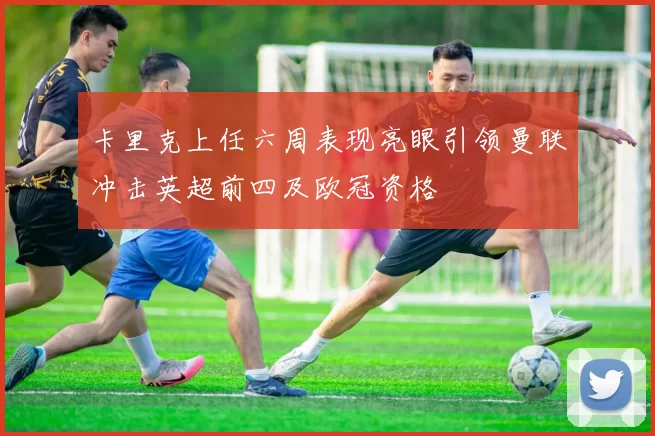 卡里克上任六周表现亮眼引领曼联冲击英超前四及欧冠资格