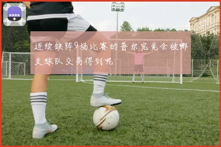 连续缺阵9场比赛的普尔究竟会被哪支球队交易得到呢