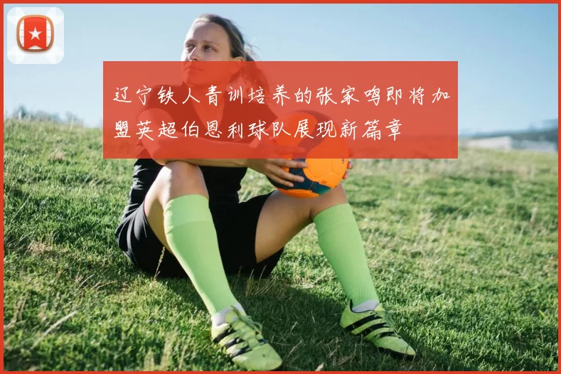 辽宁铁人青训培养的张家鸣即将加盟英超伯恩利球队展现新篇章