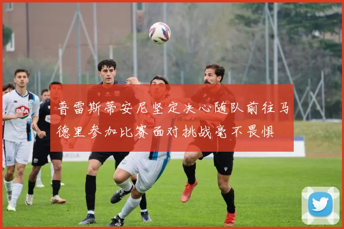 普雷斯蒂安尼坚定决心随队前往马德里参加比赛面对挑战毫不畏惧