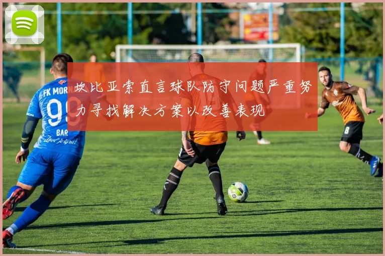坎比亚索直言球队防守问题严重努力寻找解决方案以改善表现
