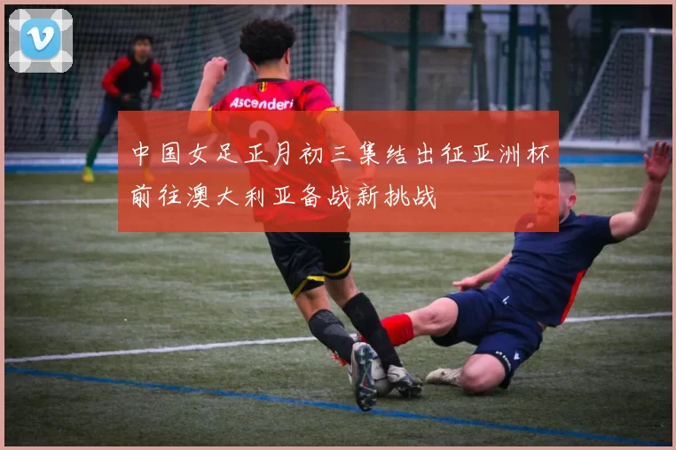 中国女足正月初三集结出征亚洲杯前往澳大利亚备战新挑战