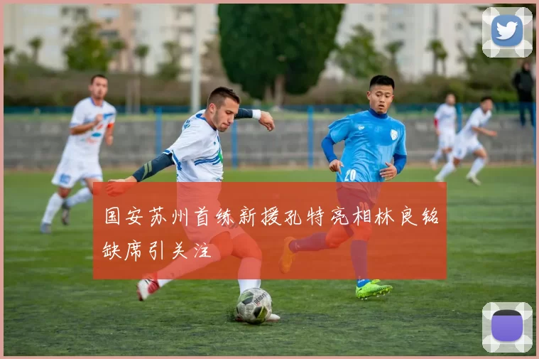国安苏州首练新援孔特亮相林良铭缺席引关注
