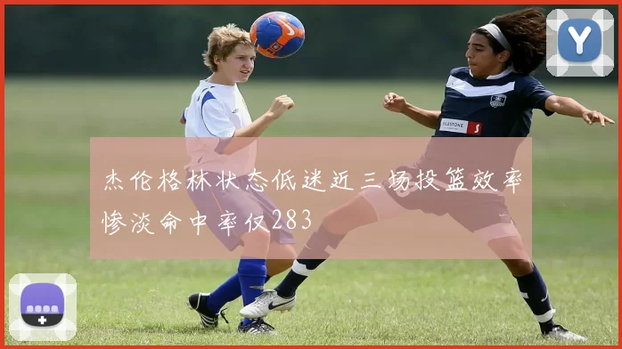杰伦格林状态低迷近三场投篮效率惨淡命中率仅283