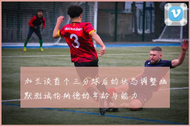 加兰谈首个三分球后的状态调整幽默测试伦纳德的年龄与能力