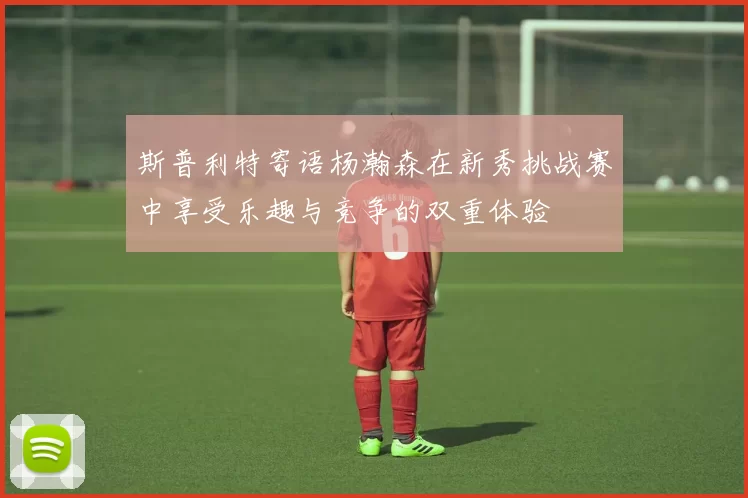 斯普利特寄语杨瀚森在新秀挑战赛中享受乐趣与竞争的双重体验