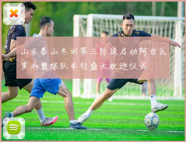 山东泰山冬训第三阶段启动阿尔瓦罗加盟球队举行盛大欢迎仪式