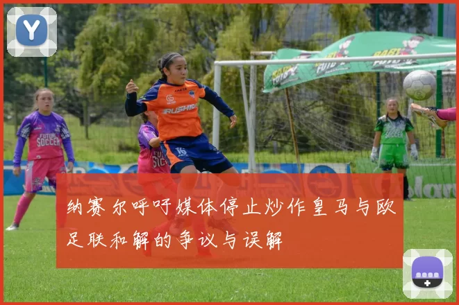 纳赛尔呼吁媒体停止炒作皇马与欧足联和解的争议与误解