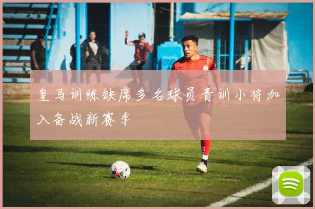 皇马训练缺席多名球员青训小将加入备战新赛季