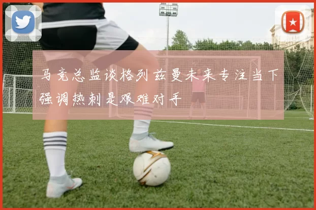 马竞总监谈格列兹曼未来专注当下强调热刺是艰难对手