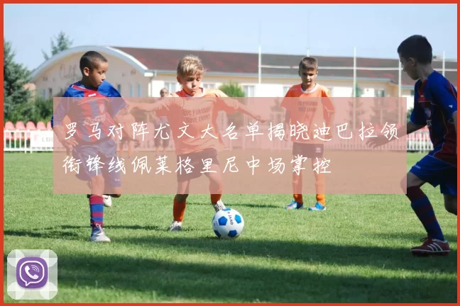 罗马对阵尤文大名单揭晓迪巴拉领衔锋线佩莱格里尼中场掌控